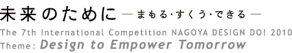 The 7th International Competition NAGOYA DESIGN DO! 2010
Theme: Design to Empower Tomorrow