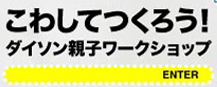 こわしてつくろう！ダイソン親子ワークショップエンターボタン
